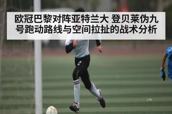 欧冠巴黎对阵亚特兰大 登贝莱伪九号跑动路线与空间拉扯的战术分析 | kaiyun