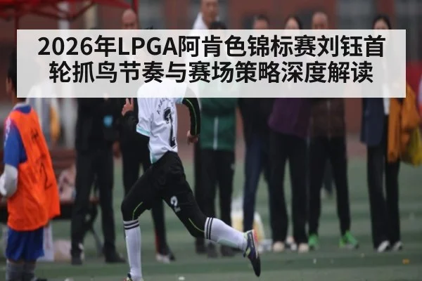 2026年LPGA阿肯色锦标赛刘钰首轮抓鸟节奏与赛场策略深度解读 - kaiyun